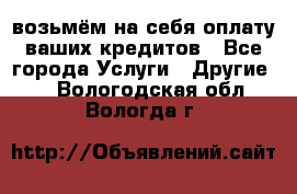 возьмём на себя оплату ваших кредитов - Все города Услуги » Другие   . Вологодская обл.,Вологда г.